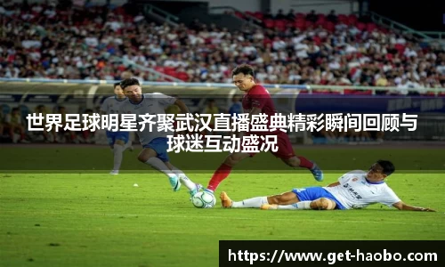 世界足球明星齐聚武汉直播盛典精彩瞬间回顾与球迷互动盛况